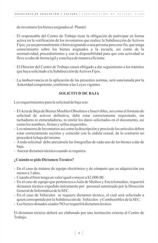 S U B D I R E C C I Ó N D E A C T I V O S F I J O SS E C R E T A R Í A D E E D U C A C I Ó N Y C U L T U R A
6
deinventariolosbienesasignadosal Plantel.
· El responsable del Centro de Trabajo tiene la obligación de participar en forma
activa en la verificación de los inventarios que realice la Subdirección de Activos
Fijos, ya sea personalmente o bien asignando a una persona para este fin, que tenga
conocimiento sobre los bienes asignados a la escuela, así como de la
normatividad, procedimientos y con la disponibilidad para que esta actividad se
lleveacabodeformaágily concluyademaneraeficiente.
· El Director del Centro de Trabajo estará obligado a dar seguimiento a los trámites
quehayasolicitadoalaSubdireccióndeActivosFijos.
· La inobservancia en la aplicación de las presentes normas, será sancionada por la
Autoridadcompetente,conformealasLeyesvigentes.
SOLICITUD DE BAJA
Los requerimientosparalasolicituddebajason:
- ElActa de Baja de Bienes Muebles Obsoletos e Inservibles, así como el formato de
solicitud de activos definitiva, debe estar correctamente requisitado, sin
tachaduras ni enmendaduras, ni omitir los datos solicitados en el documento, así
comolosnombres,firmasy sellosrequeridos.
- Los números de Inventarios así como la descripción y precio de los artículos deben
estar correctamente escritos y coincidir con la cédula censal, de lo contrario no
procederálabajadelmismo.
- Atoda solicitud debe anexársele las fotografías de cada uno de los bienes a dar de
baja.
- Anexardictamentécnicocuandose requiera.
¿Cuándo sepideDictamenTécnico?
- En el caso de tratarse de equipo electrónico y de cómputo que su adquisición sea
menora3 años.
- Cuandoelbientengaunvalorigualomayora$2,000.00.
- En el caso de equipo que pertenezca aAula de Medios y Enciclomedias, requerirá
dictamen técnico expedido únicamente por personal autorizado por la Dirección
GeneraldeInformáticadelaSEC.
- En el caso de Vehículos se requiere dictamen técnico, el cual será solicitado a
quiencorrespondaporlaSubdirecciónde Vehículos y CombustiblesdelaSEC.
- Losbienesdonados usados NO se requerirádictamentécnico.
El dictamen técnico deberá ser elaborado por una institución externa al Centro de
Trabajo.
 