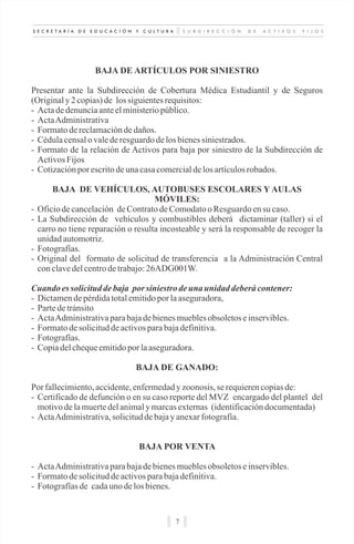 S U B D I R E C C I Ó N D E A C T I V O S F I J O SS E C R E T A R Í A D E E D U C A C I Ó N Y C U L T U R A
7
BAJA DE ARTÍCULOS POR SINIESTRO
Presentar ante la Subdirección de Cobertura Médica Estudiantil y de Seguros
(Originaly2 copias)de lossiguientesrequisitos:
- Actadedenunciaanteelministeriopúblico.
- ActaAdministrativa
- Formatodereclamacióndedaños.
- Cédulacensalovalederesguardodelosbienessiniestrados.
- Formato de la relación de Activos para baja por siniestro de la Subdirección de
ActivosFijos
- Cotizaciónporescritodeunacasacomercialdelosartículosrobados.
BAJA DE VEHÍCULOS, AUTOBUSES ESCOLARES Y AULAS
MÓVILES:
- Oficiodecancelación deContratodeComodatooResguardoensu caso.
- La Subdirección de vehículos y combustibles deberá dictaminar (taller) si el
carro no tiene reparación o resulta incosteable y será la responsable de recoger la
unidadautomotriz.
- Fotografías.
- Original del formato de solicitud de transferencia a la Administración Central
conclavedelcentrodetrabajo:26ADG001W.
Cuando essolicituddebaja por siniestro deuna unidad deberácontener:
- Dictamendepérdidatotalemitidopor laaseguradora,
- Partedetránsito
- ActaAdministrativaparabajadebienesmueblesobsoletoseinservibles.
- Formatodesolicituddeactivosparabajadefinitiva.
- Fotografías.
- Copiadelchequeemitidopor laaseguradora.
BAJA DE GANADO:
Por fallecimiento,accidente,enfermedady zoonosis, se requierencopiasde:
- Certificado de defunción o en su caso reporte del MVZ encargado del plantel del
motivodelamuertedelanimalymarcasexternas (identificacióndocumentada)
- ActaAdministrativa,solicituddebajayanexarfotografía.
BAJA POR VENTA
- ActaAdministrativaparabajadebienesmueblesobsoletoseinservibles.
- Formatodesolicituddeactivosparabajadefinitiva.
- Fotografíasde cadauno delosbienes.
 