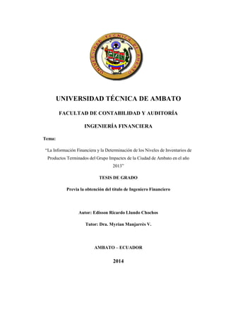 UNIVERSIDAD TÉCNICA DE AMBATO
FACULTAD DE CONTABILIDAD Y AUDITORÍA
INGENIERÍA FINANCIERA
Tema:
“La Información Financiera y la Determinación de los Niveles de Inventarios de
Productos Terminados del Grupo Impactex de la Ciudad de Ambato en el año
2013”
TESIS DE GRADO
Previa la obtención del título de Ingeniero Financiero
Autor: Edisson Ricardo Llundo Chochos
Tutor: Dra. Myrian Manjarrès V.
AMBATO – ECUADOR
2014
 