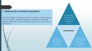 El costo es alto ya
que implica paralizar
la empresa para
llevar a cabo el
recuento
No se sabe con
exactitud el volumen
de existencias en
cada momento
CARACTERÍSTICA
No permite llevar a
cabo un seguimiento
adecuado ni una
correcta política de
productos
1. Sistema de inventario periódico
Con este método la empresa no lleva un registro continuo de su
stock, en cambio, realiza el conteo de existencias al final del
periodo o ejercicio y los resultados se plasman en los informes
financieros.
 