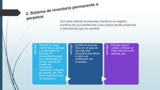 Con este método la empresa mantiene un registro
continuo de sus existencias y los costos de los productos
o mercancías que ha vendido.
ventaja
Permite un mejor
control de los artículo
y la aplicación de
técnicas de
productos al poseer
una información en
tiempo real de los
niveles de
inventarios,
rotaciones, evolución
de precios, etc. Por
tanto mejora la toma
de decisiones.
ventaja
Facilita el recuento
físico en el caso de
que esto sea
necesario para llevar
a cabo una
verificación del
inventario.
ventaja
Permite reducir
costes y ofrecer un
mejor servicio a los
clientes, etc.
 