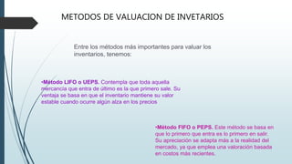 Entre los métodos más importantes para valuar los
inventarios, tenemos:
METODOS DE VALUACION DE INVETARIOS
•Método LIFO o UEPS. Contempla que toda aquella
mercancía que entra de último es la que primero sale. Su
ventaja se basa en que el inventario mantiene su valor
estable cuando ocurre algún alza en los precios
•Método FIFO o PEPS. Este método se basa en
que lo primero que entra es lo primero en salir.
Su apreciación se adapta más a la realidad del
mercado, ya que emplea una valoración basada
en costos más recientes.
 