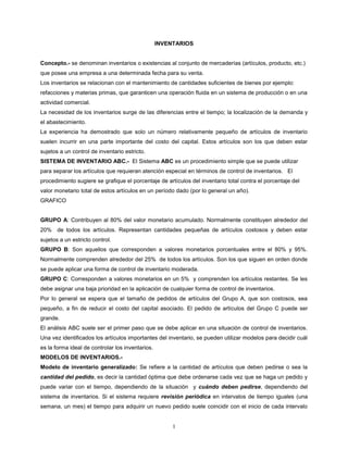 INVENTARIOS


Concepto.- se denominan inventarios o existencias al conjunto de mercaderías (artículos, producto, etc.)
que posee una empresa a una determinada fecha para su venta.
Los inventarios se relacionan con el mantenimiento de cantidades suficientes de bienes por ejemplo:
refacciones y materias primas, que garanticen una operación fluida en un sistema de producción o en una
actividad comercial.
La necesidad de los inventarios surge de las diferencias entre el tiempo; la localización de la demanda y
el abastecimiento.
La experiencia ha demostrado que solo un número relativamente pequeño de artículos de inventario
suelen incurrir en una parte importante del costo del capital. Estos artículos son los que deben estar
sujetos a un control de inventario estricto.
SISTEMA DE INVENTARIO ABC.- El Sistema ABC es un procedimiento simple que se puede utilizar
para separar los artículos que requieran atención especial en términos de control de inventarios. El
procedimiento sugiere se grafique el porcentaje de artículos del inventario total contra el porcentaje del
valor monetario total de estos artículos en un período dado (por lo general un año).
GRAFICO


GRUPO A: Contribuyen al 80% del valor monetario acumulado. Normalmente constituyen alrededor del
20% de todos los artículos. Representan cantidades pequeñas de artículos costosos y deben estar
sujetos a un estricto control.
GRUPO B: Son aquellos que corresponden a valores monetarios porcentuales entre el 80% y 95%.
Normalmente comprenden alrededor del 25% de todos los artículos. Son los que siguen en orden donde
se puede aplicar una forma de control de inventario moderada.
GRUPO C: Corresponden a valores monetarios en un 5% y comprenden los artículos restantes. Se les
debe asignar una baja prioridad en la aplicación de cualquier forma de control de inventarios.
Por lo general se espera que el tamaño de pedidos de artículos del Grupo A, que son costosos, sea
pequeño, a fin de reducir el costo del capital asociado. El pedido de artículos del Grupo C puede ser
grande.
El análisis ABC suele ser el primer paso que se debe aplicar en una situación de control de inventarios.
Una vez identificados los artículos importantes del inventario, se pueden utilizar modelos para decidir cuál
es la forma ideal de controlar los inventarios.
MODELOS DE INVENTARIOS.-
Modelo de inventario generalizado: Se refiere a la cantidad de artículos que deben pedirse o sea la
cantidad del pedido, es decir la cantidad óptima que debe ordenarse cada vez que se haga un pedido y
puede variar con el tiempo, dependiendo de la situación y cuándo deben pedirse, dependiendo del
sistema de inventarios. Si el sistema requiere revisión periódica en intervalos de tiempo iguales (una
semana, un mes) el tiempo para adquirir un nuevo pedido suele coincidir con el inicio de cada intervalo


                                                       1
 