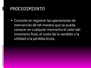 PROCEDIMIENTO
 Consiste en registrar las operaciones de
mercancías de tal manera que se pueda
conocer en cualquier momento el valor del
inventario final, el costo de lo vendido y la
utilidad o la pérdida bruta.
 