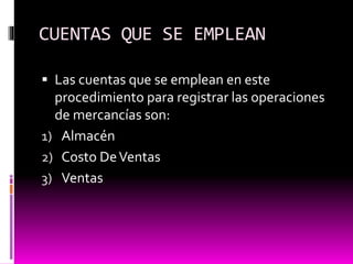 CUENTAS QUE SE EMPLEAN
 Las cuentas que se emplean en este
procedimiento para registrar las operaciones
de mercancías son:
1) Almacén
2) Costo DeVentas
3) Ventas
 