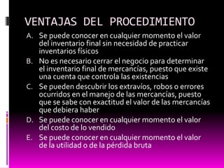 VENTAJAS DEL PROCEDIMIENTO
A. Se puede conocer en cualquier momento el valor
del inventario final sin necesidad de practicar
inventarios físicos
B. No es necesario cerrar el negocio para determinar
el inventario final de mercancías, puesto que existe
una cuenta que controla las existencias
C. Se pueden descubrir los extravíos, robos o errores
ocurridos en el manejo de las mercancías, puesto
que se sabe con exactitud el valor de las mercancías
que debiera haber
D. Se puede conocer en cualquier momento el valor
del costo de lo vendido
E. Se puede conocer en cualquier momento el valor
de la utilidad o de la pérdida bruta
 
