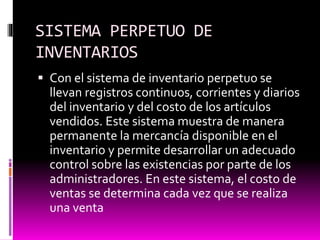 SISTEMA PERPETUO DE
INVENTARIOS
 Con el sistema de inventario perpetuo se
llevan registros continuos, corrientes y diarios
del inventario y del costo de los artículos
vendidos. Este sistema muestra de manera
permanente la mercancía disponible en el
inventario y permite desarrollar un adecuado
control sobre las existencias por parte de los
administradores. En este sistema, el costo de
ventas se determina cada vez que se realiza
una venta
 