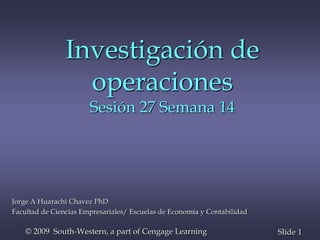 1
Slide
© 2009 South-Western, a part of Cengage Learning
Investigación de
operaciones
Sesión 27 Semana 14
Jorge A Huarachi Chavez PhD
Facultad de Ciencias Empresariales/ Escuelas de Economía y Contabilidad
 