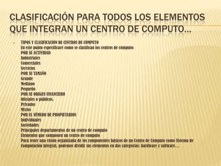CLASIFICACIÓN PARA TODOS LOS ELEMENTOS
QUE INTEGRAN UN CENTRO DE COMPUTO…
   TIPOS Y CLASIFICACIÓN DE CENTROS DE CÓMPUTO
    En este punto especificaré como se clasifican los centros de cómputo:
    POR SU ACTIVIDAD
    Industriales
    Comerciales
    Servicios
    POR SU TAMAÑO
    Grande
    Mediano
    Pequeño
    POR SU ORIGEN FINANCIERO
    Oficiales o públicos.
    Privados
    Mixtos
    POR EL NÚMERO DE PROPIETARIOS
    Individuales
    Sociedades
    Principales departamentos de un centro de computo
    Elementos que componen un centro de computo
    Para tener una visión organizada de los componentes básicos de un Centro de Cómputo como Sistema de
    Computación integral, podemos dividir sus elementos en dos categorías: hardware y software…
 