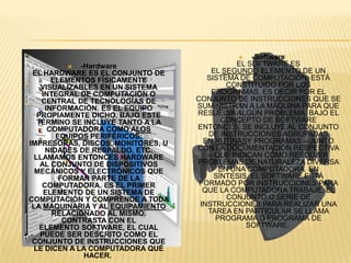    -Software
              -Hardware                     EL SOFTWARE ES
 EL HARDWARE ES EL CONJUNTO DE         EL SEGUNDO ELEMENTO DE UN
        ELEMENTOS FÍSICAMENTE         SISTEMA DE COMPUTACIÓN, ESTÁ
    VISUALIZABLES EN UN SISTEMA            CONSTITUIDO POR LOS
     INTEGRAL DE COMPUTACIÓN O         PROGRAMAS, ES DECIR POR EL
    CENTRAL DE TECNOLOGÍAS DE      CONJUNTO DE INSTRUCCIONES QUE SE
      INFORMACIÓN. ES EL EQUIPO    SUMINISTRAN A LA MÁQUINA PARA QUE
   PROPIAMENTE DICHO. BAJO ESTE    RESUELVA ALGÚN PROBLEMA. BAJO EL
   TÉRMINO SE INCLUYE TANTO A LA          CONCEPTO DE SOFTWARE
       COMPUTADORA COMO ALOS       ENTONCES, SE INCLUYE AL CONJUNTO
         EQUIPOS PERIFÉRICOS:         DE INSTRUCCIONES AGRUPADAS
IMPRESORAS, DISCOS, MONITORES, U     EN RUTINASY PROGRAMAS – JUNTO
      NIDADES DE RESPALDO, ETC.    CON LA DOCUMENTACIÓN RESPECTIVA
  LLAMAMOS ENTONCES HARDWARE          – QUE INDICAN CÓMO RESOLVER
    AL CONJUNTO DE DISPOSITIVOS    PROBLEMAS DE NATURALEZA DIVERSA
  MECÁNICOS Y ELECTRÓNICOS QUE           EN UNA COMPUTADORA. EN
          FORMAN PARTE DE LA            SÍNTESIS, EL SOFTWARE ESTÁ
     COMPUTADORA. ES EL PRIMER      FORMADO POR INSTRUCCIONES PARA
      ELEMENTO DE UN SISTEMA DE      QUE LA COMPUTADORA TRABAJE. EL
COMPUTACIÓN Y COMPRENDE A TODA             CONJUNTO O SERIE DE
 LA MAQUINARIA Y AL EQUIPAMIENTO    INSTRUCCIONES PARA REALIZAR UNA
        RELACIONADO AL MISMO.         TAREA EN PARTICULAR SE LLAMA
           CONTRASTA CON EL             PROGRAMA O PROGRAMA DE
    ELEMENTO SOFTWARE, EL CUAL                  SOFTWARE.
    PUEDE SER DESCRITO COMO EL
 CONJUNTO DE INSTRUCCIONES QUE
 LE DICEN A LA COMPUTADORA QUÉ
                HACER.
 