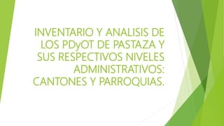 INVENTARIO Y ANALISIS DE
LOS PDyOT DE PASTAZA Y
SUS RESPECTIVOS NIVELES
ADMINISTRATIVOS:
CANTONES Y PARROQUIAS.
 