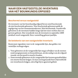 NAAR EEN VASTGESTELDE INVENTARIS
    VAN HET BOUWKUNDIG ERFGOED


    Beschermd versus vastgesteld
    De inventaris van het bouwkundig erfgoed bevat zowel beschermde
    als niet-beschermde gebouwen. Voor beschermde gebouwen geldt de
    regelgeving van het monumentendecreet. Niet-beschermde, waardevolle
    gebouwen in de inventaris hadden lange tijd niet meer rechten dan een
    gewoon gebouw. Dat veranderde toen de inventaris in september 2009
    juridisch werd vastgesteld. Deze vaststelling gebeurt jaarlijks.

    De betekenis van een vastgestelde inventaris
    Komt jouw eigendom voor in de vastgestelde lijst, dan gelden vier
    wettelijke rechtsgevolgen.

    1. Voor gebouwen uit de vastgestelde lijst mag je afwijken van de normen
       rond energieprestatie en binnenklimaat, als dat nodig is om de erfgoed-
       waarde van het pand in stand te houden.
    2. Zonevreemde gebouwen uit de vastgestelde lijst kunnen gemakkelijker
       een nieuwe functie krijgen. Zo kan een leegstaande hoeve bijvoorbeeld
       een woonfunctie krijgen, ook al ligt hij in agrarisch gebied.




6
 