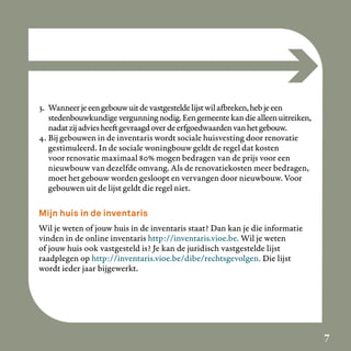 3. Wanneer je een gebouw uit de vastgestelde lijst wil afbreken, heb je een
   stedenbouwkundige vergunning nodig. Een gemeente kan die alleen uitreiken,
   nadat zij advies heeft gevraagd over de erfgoedwaarden van het gebouw.
4. Bij gebouwen in de inventaris wordt sociale huisvesting door renovatie
   gestimuleerd. In de sociale woningbouw geldt de regel dat kosten
   voor renovatie maximaal 80% mogen bedragen van de prijs voor een
   nieuwbouw van dezelfde omvang. Als de renovatiekosten meer bedragen,
   moet het gebouw worden gesloopt en vervangen door nieuwbouw. Voor
   gebouwen uit de lijst geldt die regel niet.

Mijn huis in de inventaris
Wil je weten of jouw huis in de inventaris staat? Dan kan je die informatie
vinden in de online inventaris http://inventaris.vioe.be. Wil je weten
of jouw huis ook vastgesteld is? Je kan de juridisch vastgestelde lijst
raadplegen op http://inventaris.vioe.be/dibe/rechtsgevolgen. Die lijst
wordt ieder jaar bijgewerkt.




                                                                                7
 