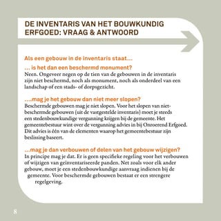 DE INVENTARIS VAN HET BOUWKUNDIG
    ERFGOED: VRAAG & ANTWOORD


    Als een gebouw in de inventaris staat…
    … is het dan een beschermd monument?
    Neen. Ongeveer negen op de tien van de gebouwen in de inventaris
    zijn niet beschermd, noch als monument, noch als onderdeel van een
    landschap of een stads- of dorpsgezicht.

    ….mag je het gebouw dan niet meer slopen?
    Beschermde gebouwen mag je niet slopen. Voor het slopen van niet-
    beschermde gebouwen (uit de vastgestelde inventaris) moet je steeds
    een stedenbouwkundige vergunning krijgen bij de gemeente. Het
    gemeentebestuur wint over de vergunning advies in bij Onroerend Erfgoed.
    Dit advies is één van de elementen waarop het gemeentebestuur zijn
    beslissing baseert.

    …mag je dan verbouwen of delen van het gebouw wijzigen?
    In principe mag je dat. Er is geen specifieke regeling voor het verbouwen
    of wijzigen van geïnventariseerde panden. Net zoals voor elk ander
    gebouw, moet je een stedenbouwkundige aanvraag indienen bij de
     gemeente. Voor beschermde gebouwen bestaat er een strengere
         regelgeving.




8
 