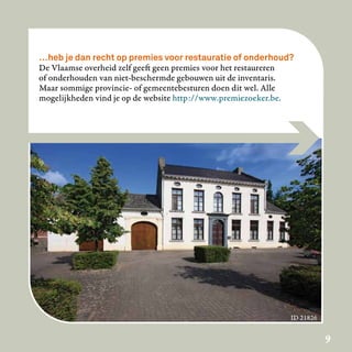 …heb je dan recht op premies voor restauratie of onderhoud?
De Vlaamse overheid zelf geeft geen premies voor het restaureren
of onderhouden van niet-beschermde gebouwen uit de inventaris.
Maar sommige provincie- of gemeentebesturen doen dit wel. Alle
mogelijkheden vind je op de website http://www.premiezoeker.be.




                                                               ID 21826

                                                                          9
 