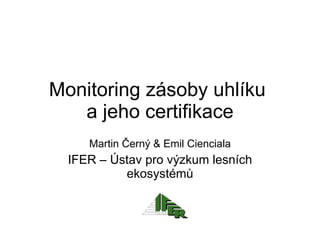 Monitoring zásoby uhlíku  a jeho certifikace Martin Černý  &  Emil Cienciala IFER –  Ústav pro výzkum lesních ekosystémů 