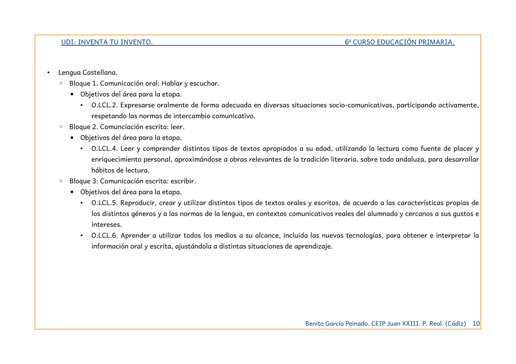 UDI: INVENTA TU INVENTO. 6º CURSO EDUCACIÓN PRIMARIA.
• Lengua Castellana.
◦ Bloque 1. Comunicación oral: Hablar y escuchar.
▪ Objetivos del área para la etapa.
• O.LCL.2. Expresarse oralmente de forma adecuada en diversas situaciones socio-comunicativas, participando activamente,
respetando las normas de intercambio comunicativo.
◦ Bloque 2. Comunciación escrita: leer.
▪ Objetivos del área para la etapa.
• O.LCL.4. Leer y comprender distintos tipos de textos apropiados a su edad, utilizando la lectura como fuente de placer y
enriquecimiento personal, aproximándose a obras relevantes de la tradición literaria, sobre todo andaluza, para desarrollar
hábitos de lectura.
◦ Bloque 3: Comunicación escrita: escribir.
▪ Objetivos del área para la etapa.
• O.LCL.5. Reproducir, crear y utilizar distintos tipos de textos orales y escritos, de acuerdo a las características propias de
los distintos géneros y a las normas de la lengua, en contextos comunicativos reales del alumnado y cercanos a sus gustos e
intereses.
• O.LCL.6. Aprender a utilizar todos los medios a su alcance, incluida las nuevas tecnologías, para obtener e interpretar la
información oral y escrita, ajustándola a distintas situaciones de aprendizaje.
Benito García Peinado. CEIP Juan XXIII. P. Real. (Cádiz) 10
 