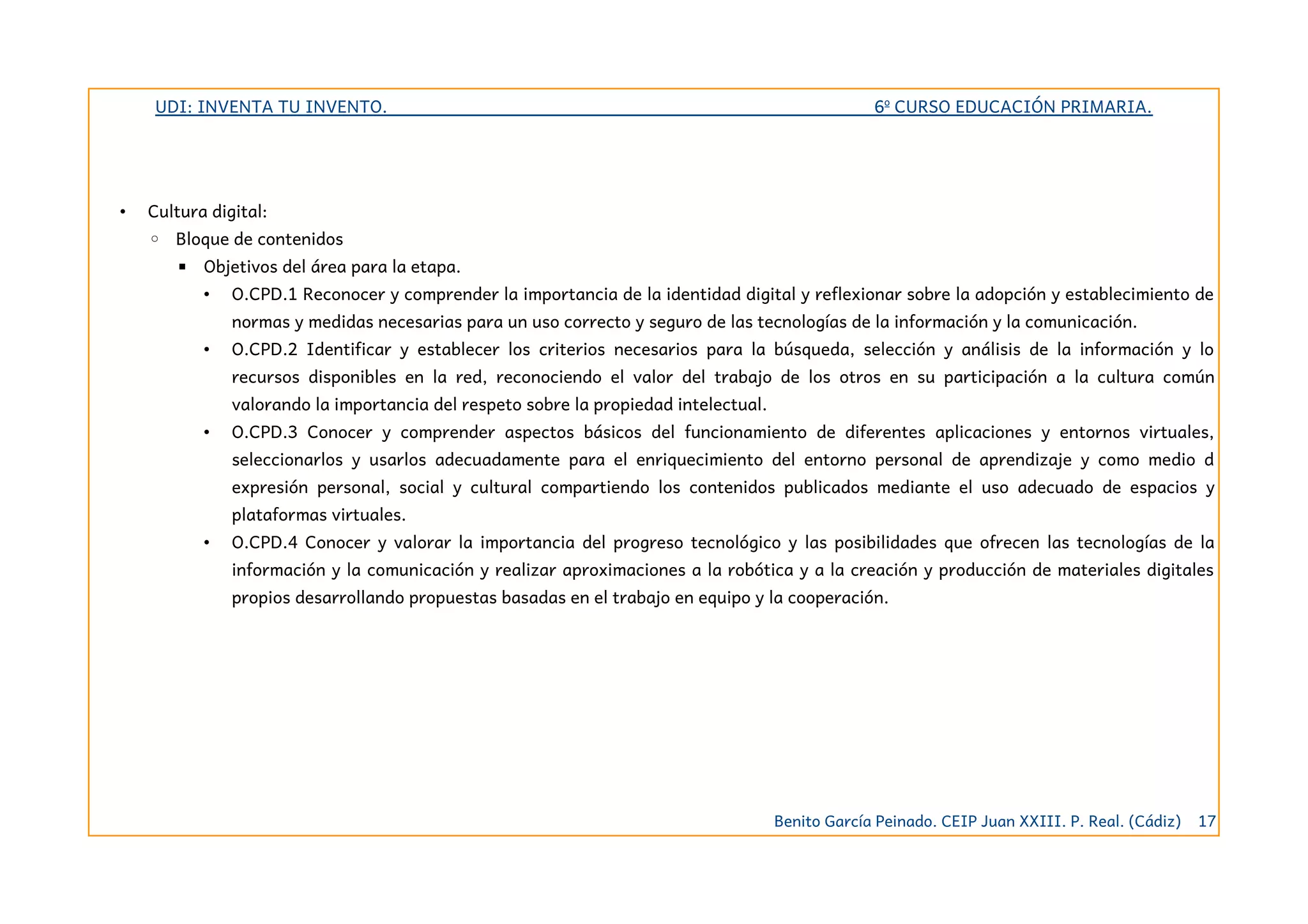 UDI: INVENTA TU INVENTO. 6º CURSO EDUCACIÓN PRIMARIA.
• Cultura digital:
◦ Bloque de contenidos
▪ Objetivos del área para la etapa.
• O.CPD.1 Reconocer y comprender la importancia de la identidad digital y reflexionar sobre la adopción y establecimiento de
normas y medidas necesarias para un uso correcto y seguro de las tecnologías de la información y la comunicación.
• O.CPD.2 Identificar y establecer los criterios necesarios para la búsqueda, selección y análisis de la información y lo
recursos disponibles en la red, reconociendo el valor del trabajo de los otros en su participación a la cultura común
valorando la importancia del respeto sobre la propiedad intelectual.
• O.CPD.3 Conocer y comprender aspectos básicos del funcionamiento de diferentes aplicaciones y entornos virtuales,
seleccionarlos y usarlos adecuadamente para el enriquecimiento del entorno personal de aprendizaje y como medio d
expresión personal, social y cultural compartiendo los contenidos publicados mediante el uso adecuado de espacios y
plataformas virtuales.
• O.CPD.4 Conocer y valorar la importancia del progreso tecnológico y las posibilidades que ofrecen las tecnologías de la
información y la comunicación y realizar aproximaciones a la robótica y a la creación y producción de materiales digitales
propios desarrollando propuestas basadas en el trabajo en equipo y la cooperación.
Benito García Peinado. CEIP Juan XXIII. P. Real. (Cádiz) 17
 