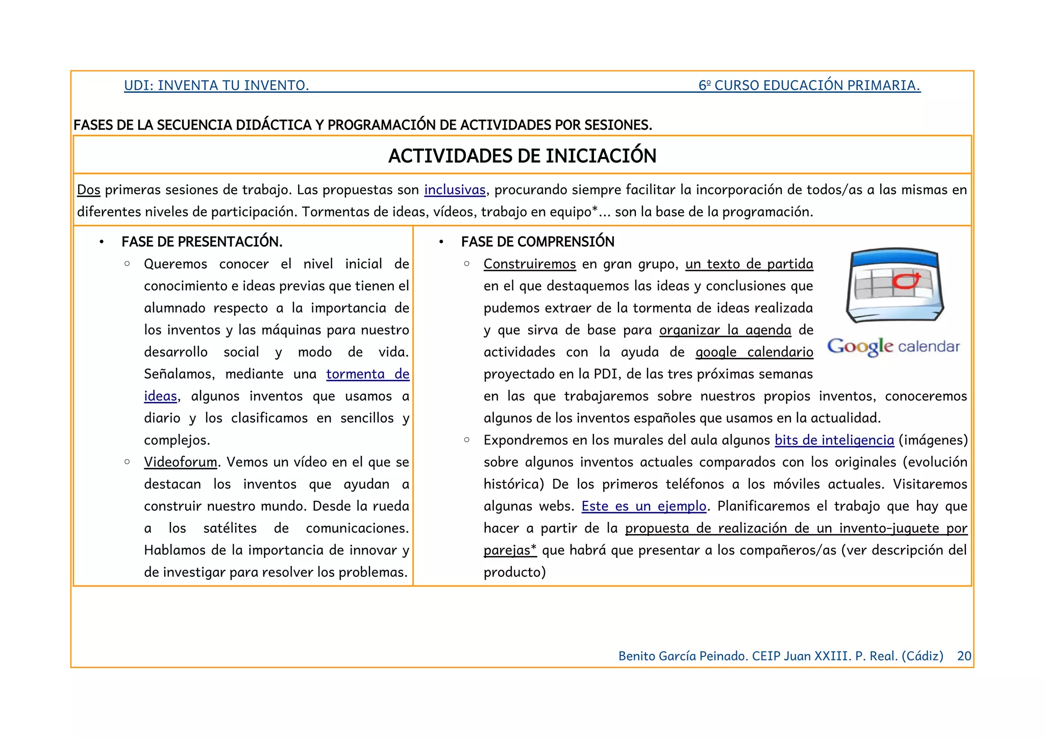 UDI: INVENTA TU INVENTO. 6º CURSO EDUCACIÓN PRIMARIA.
FASES DE LA SECUENCIA DIDÁCTICA Y PROGRAMACIÓN DE ACTIVIDADES POR SESIONES.
ACTIVIDADES DE INICIACIÓN
Dos primeras sesiones de trabajo. Las propuestas son inclusivas, procurando siempre facilitar la incorporación de todos/as a las mismas en
diferentes niveles de participación. Tormentas de ideas, vídeos, trabajo en equipo*... son la base de la programación.
• FASE DE PRESENTACIÓN.
◦ Queremos conocer el nivel inicial de
conocimiento e ideas previas que tienen el
alumnado respecto a la importancia de
los inventos y las máquinas para nuestro
desarrollo social y modo de vida.
Señalamos, mediante una tormenta de
ideas, algunos inventos que usamos a
diario y los clasificamos en sencillos y
complejos.
◦ Videoforum. Vemos un vídeo en el que se
destacan los inventos que ayudan a
construir nuestro mundo. Desde la rueda
a los satélites de comunicaciones.
Hablamos de la importancia de innovar y
de investigar para resolver los problemas.
• FASE DE COMPRENSIÓN
◦ Construiremos en gran grupo, un texto de partida
en el que destaquemos las ideas y conclusiones que
pudemos extraer de la tormenta de ideas realizada
y que sirva de base para organizar la agenda de
actividades con la ayuda de google calendario
proyectado en la PDI, de las tres próximas semanas
en las que trabajaremos sobre nuestros propios inventos, conoceremos
algunos de los inventos españoles que usamos en la actualidad.
◦ Expondremos en los murales del aula algunos bits de inteligencia (imágenes)
sobre algunos inventos actuales comparados con los originales (evolución
histórica) De los primeros teléfonos a los móviles actuales. Visitaremos
algunas webs. Este es un ejemplo. Planificaremos el trabajo que hay que
hacer a partir de la propuesta de realización de un invento-juguete por
parejas* que habrá que presentar a los compañeros/as (ver descripción del
producto)
Benito García Peinado. CEIP Juan XXIII. P. Real. (Cádiz) 20
 