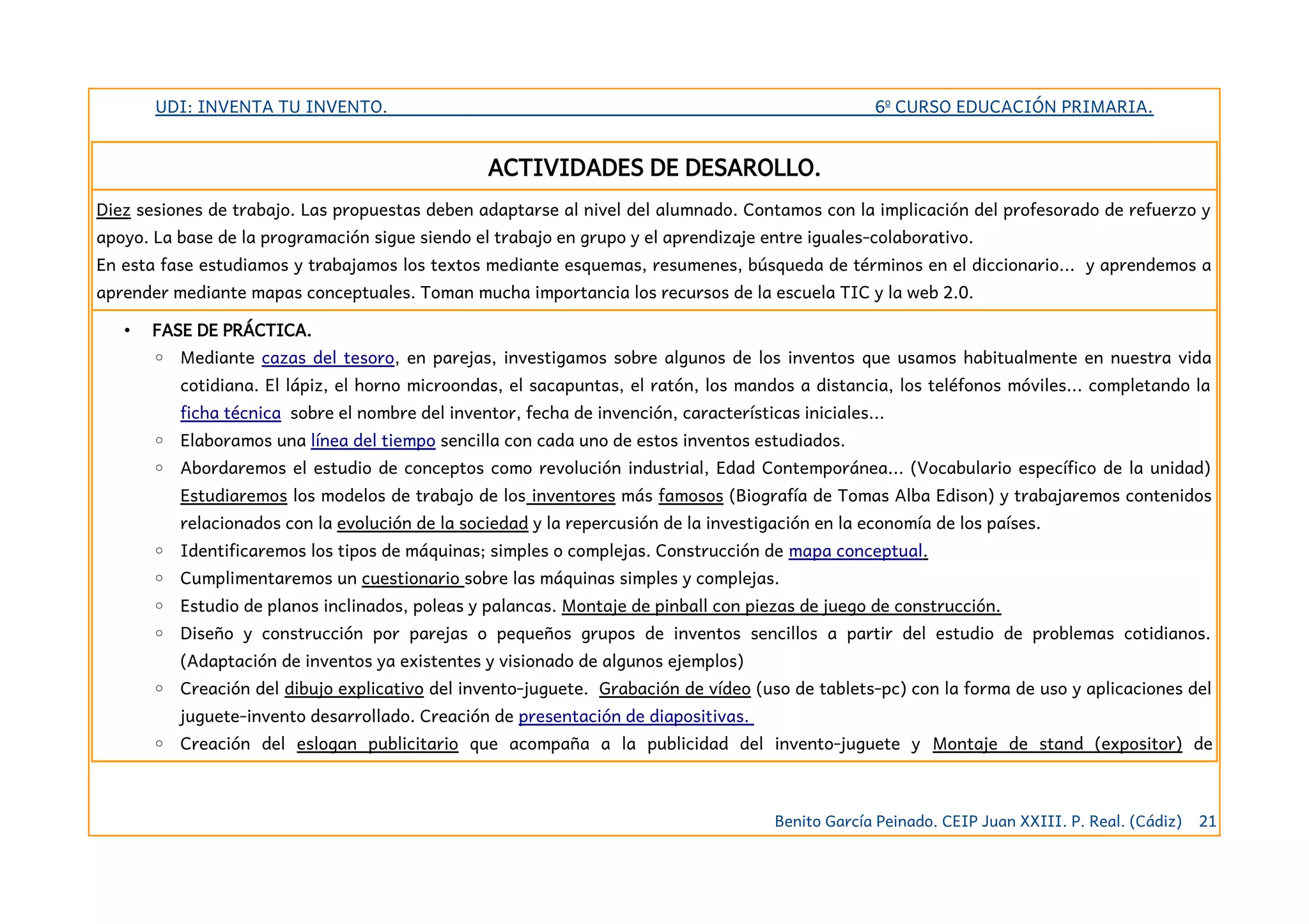 UDI: INVENTA TU INVENTO. 6º CURSO EDUCACIÓN PRIMARIA.
ACTIVIDADES DE DESAROLLO.
Diez sesiones de trabajo. Las propuestas deben adaptarse al nivel del alumnado. Contamos con la implicación del profesorado de refuerzo y
apoyo. La base de la programación sigue siendo el trabajo en grupo y el aprendizaje entre iguales-colaborativo.
En esta fase estudiamos y trabajamos los textos mediante esquemas, resumenes, búsqueda de términos en el diccionario... y aprendemos a
aprender mediante mapas conceptuales. Toman mucha importancia los recursos de la escuela TIC y la web 2.0.
• FASE DE PRÁCTICA.
◦ Mediante cazas del tesoro, en parejas, investigamos sobre algunos de los inventos que usamos habitualmente en nuestra vida
cotidiana. El lápiz, el horno microondas, el sacapuntas, el ratón, los mandos a distancia, los teléfonos móviles... completando la
ficha técnica sobre el nombre del inventor, fecha de invención, características iniciales...
◦ Elaboramos una línea del tiempo sencilla con cada uno de estos inventos estudiados.
◦ Abordaremos el estudio de conceptos como revolución industrial, Edad Contemporánea... (Vocabulario específico de la unidad)
Estudiaremos los modelos de trabajo de los inventores más famosos (Biografía de Tomas Alba Edison) y trabajaremos contenidos
relacionados con la evolución de la sociedad y la repercusión de la investigación en la economía de los países.
◦ Identificaremos los tipos de máquinas; simples o complejas. Construcción de mapa conceptual.
◦ Cumplimentaremos un cuestionario sobre las máquinas simples y complejas.
◦ Estudio de planos inclinados, poleas y palancas. Montaje de pinball con piezas de juego de construcción.
◦ Diseño y construcción por parejas o pequeños grupos de inventos sencillos a partir del estudio de problemas cotidianos.
(Adaptación de inventos ya existentes y visionado de algunos ejemplos)
◦ Creación del dibujo explicativo del invento-juguete. Grabación de vídeo (uso de tablets-pc) con la forma de uso y aplicaciones del
juguete-invento desarrollado. Creación de presentación de diapositivas.
◦ Creación del eslogan publicitario que acompaña a la publicidad del invento-juguete y Montaje de stand (expositor) de
Benito García Peinado. CEIP Juan XXIII. P. Real. (Cádiz) 21
 