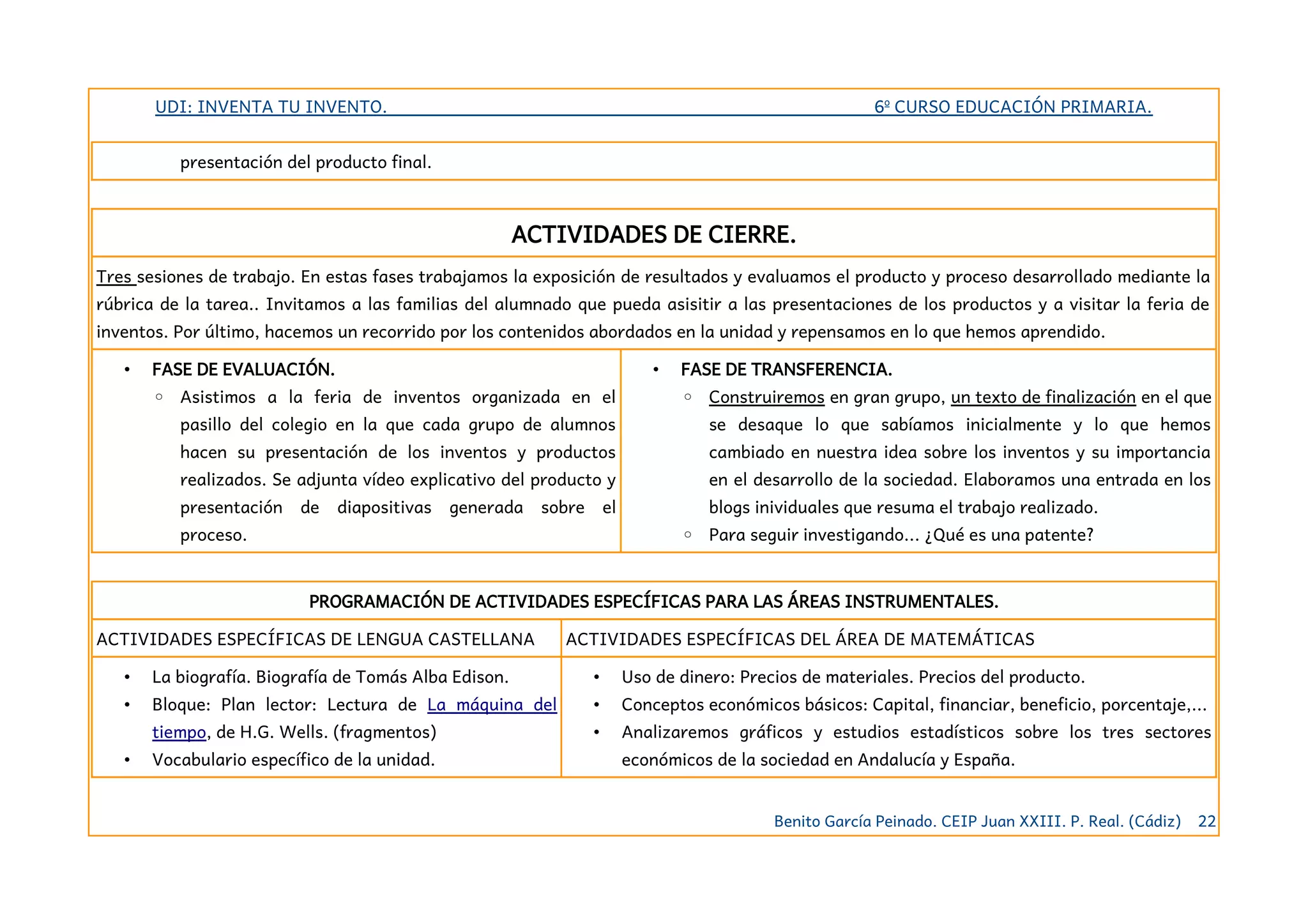 UDI: INVENTA TU INVENTO. 6º CURSO EDUCACIÓN PRIMARIA.
presentación del producto final.
ACTIVIDADES DE CIERRE.
Tres sesiones de trabajo. En estas fases trabajamos la exposición de resultados y evaluamos el producto y proceso desarrollado mediante la
rúbrica de la tarea.. Invitamos a las familias del alumnado que pueda asisitir a las presentaciones de los productos y a visitar la feria de
inventos. Por último, hacemos un recorrido por los contenidos abordados en la unidad y repensamos en lo que hemos aprendido.
• FASE DE EVALUACIÓN.
◦ Asistimos a la feria de inventos organizada en el
pasillo del colegio en la que cada grupo de alumnos
hacen su presentación de los inventos y productos
realizados. Se adjunta vídeo explicativo del producto y
presentación de diapositivas generada sobre el
proceso.
• FASE DE TRANSFERENCIA.
◦ Construiremos en gran grupo, un texto de finalización en el que
se desaque lo que sabíamos inicialmente y lo que hemos
cambiado en nuestra idea sobre los inventos y su importancia
en el desarrollo de la sociedad. Elaboramos una entrada en los
blogs inividuales que resuma el trabajo realizado.
◦ Para seguir investigando... ¿Qué es una patente?
PROGRAMACIÓN DE ACTIVIDADES ESPECÍFICAS PARA LAS ÁREAS INSTRUMENTALES.
ACTIVIDADES ESPECÍFICAS DE LENGUA CASTELLANA ACTIVIDADES ESPECÍFICAS DEL ÁREA DE MATEMÁTICAS
• La biografía. Biografía de Tomás Alba Edison.
• Bloque: Plan lector: Lectura de La máquina del
tiempo, de H.G. Wells. (fragmentos)
• Vocabulario específico de la unidad.
• Uso de dinero: Precios de materiales. Precios del producto.
• Conceptos económicos básicos: Capital, financiar, beneficio, porcentaje,...
• Analizaremos gráficos y estudios estadísticos sobre los tres sectores
económicos de la sociedad en Andalucía y España.
Benito García Peinado. CEIP Juan XXIII. P. Real. (Cádiz) 22
 