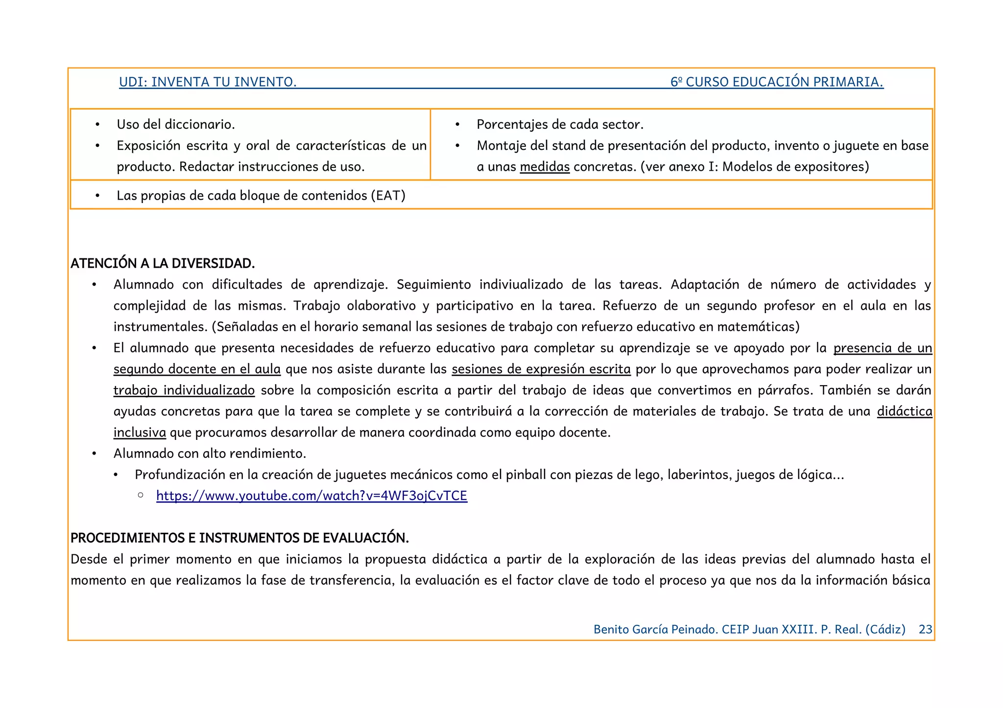 UDI: INVENTA TU INVENTO. 6º CURSO EDUCACIÓN PRIMARIA.
• Uso del diccionario.
• Exposición escrita y oral de características de un
producto. Redactar instrucciones de uso.
• Porcentajes de cada sector.
• Montaje del stand de presentación del producto, invento o juguete en base
a unas medidas concretas. (ver anexo I: Modelos de expositores)
• Las propias de cada bloque de contenidos (EAT)
ATENCIÓN A LA DIVERSIDAD.
• Alumnado con dificultades de aprendizaje. Seguimiento indiviualizado de las tareas. Adaptación de número de actividades y
complejidad de las mismas. Trabajo olaborativo y participativo en la tarea. Refuerzo de un segundo profesor en el aula en las
instrumentales. (Señaladas en el horario semanal las sesiones de trabajo con refuerzo educativo en matemáticas)
• El alumnado que presenta necesidades de refuerzo educativo para completar su aprendizaje se ve apoyado por la presencia de un
segundo docente en el aula que nos asiste durante las sesiones de expresión escrita por lo que aprovechamos para poder realizar un
trabajo individualizado sobre la composición escrita a partir del trabajo de ideas que convertimos en párrafos. Tambie´n se darán
ayudas concretas para que la tarea se complete y se contribuirá a la corrección de materiales de trabajo. Se trata de una didáctica
inclusiva que procuramos desarrollar de manera coordinada como equipo docente.
• Alumnado con alto rendimiento.
• Profundización en la creación de juguetes mecánicos como el pinball con piezas de lego, laberintos, juegos de lógica...
◦ https://www.youtube.com/watch?v=4WF3ojCvTCE
PROCEDIMIENTOS E INSTRUMENTOS DE EVALUACIÓN.
Desde el primer momento en que iniciamos la propuesta didáctica a partir de la exploración de las ideas previas del alumnado hasta el
momento en que realizamos la fase de transferencia, la evaluación es el factor clave de todo el proceso ya que nos da la información básica
Benito García Peinado. CEIP Juan XXIII. P. Real. (Cádiz) 23
 
