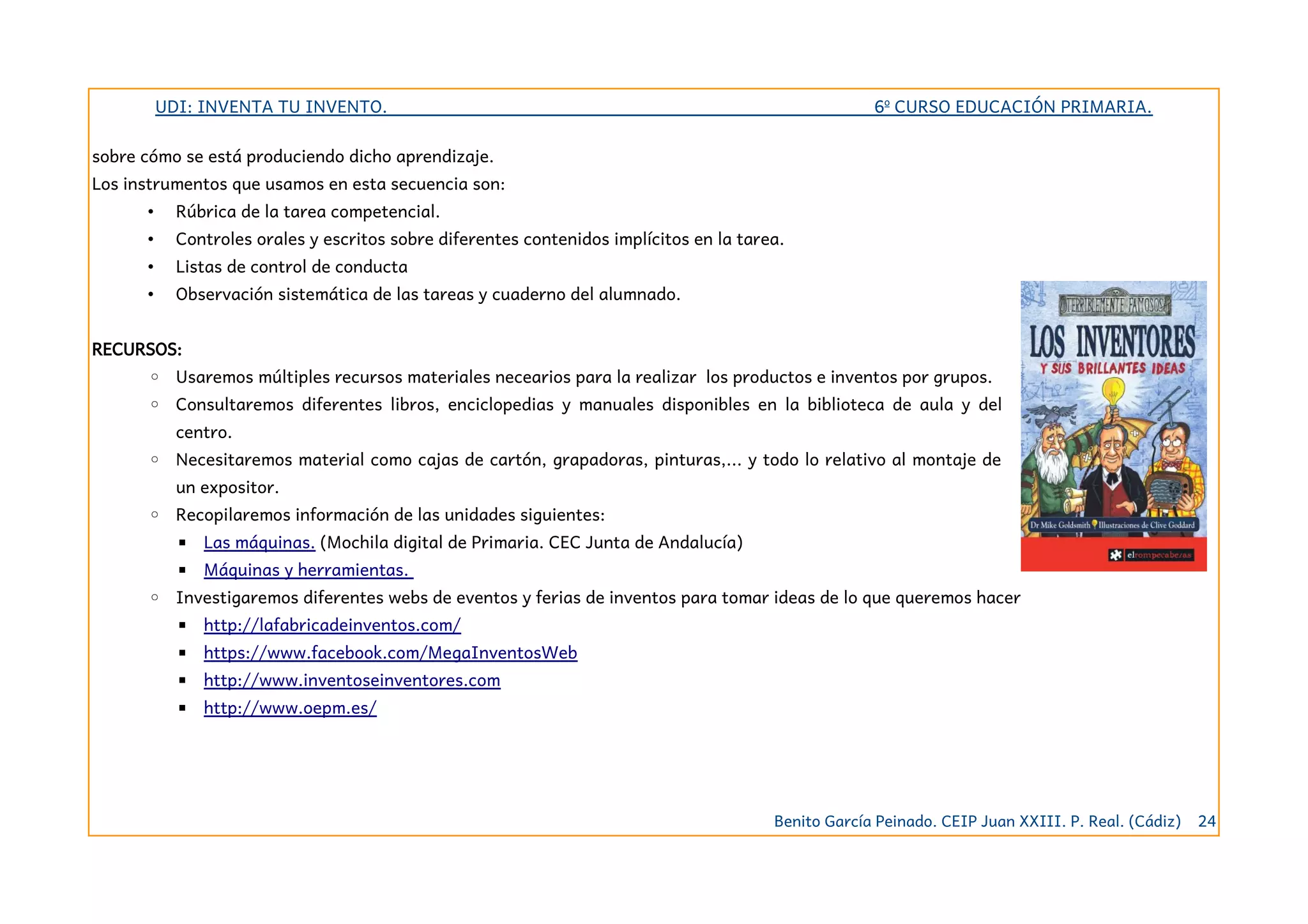 UDI: INVENTA TU INVENTO. 6º CURSO EDUCACIÓN PRIMARIA.
sobre cómo se está produciendo dicho aprendizaje.
Los instrumentos que usamos en esta secuencia son:
• Rúbrica de la tarea competencial.
• Controles orales y escritos sobre diferentes contenidos implícitos en la tarea.
• Listas de control de conducta
• Observación sistemática de las tareas y cuaderno del alumnado.
RECURSOS:
◦ Usaremos múltiples recursos materiales necearios para la realizar los productos e inventos por grupos.
◦ Consultaremos diferentes libros, enciclopedias y manuales disponibles en la biblioteca de aula y del
centro.
◦ Necesitaremos material como cajas de cartón, grapadoras, pinturas,... y todo lo relativo al montaje de
un expositor.
◦ Recopilaremos información de las unidades siguientes:
▪ Las máquinas. (Mochila digital de Primaria. CEC Junta de Andalucía)
▪ Máquinas y herramientas.
◦ Investigaremos diferentes webs de eventos y ferias de inventos para tomar ideas de lo que queremos hacer
▪ http://lafabricadeinventos.com/
▪ https://www.facebook.com/MegaInventosWeb
▪ http://www.inventoseinventores.com
▪ http://www.oepm.es/
Benito García Peinado. CEIP Juan XXIII. P. Real. (Cádiz) 24
 