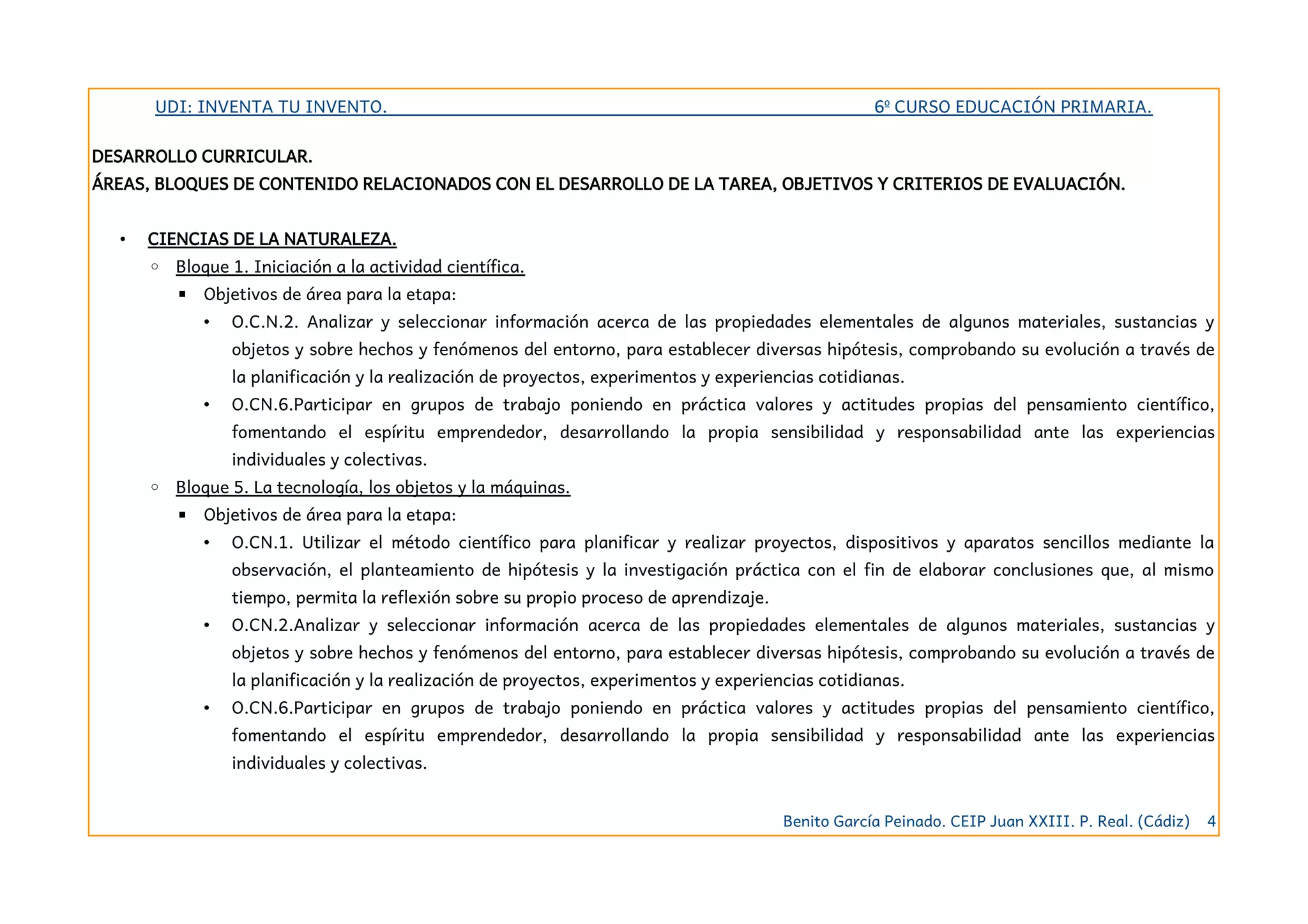 UDI: INVENTA TU INVENTO. 6º CURSO EDUCACIÓN PRIMARIA.
DESARROLLO CURRICULAR.
ÁREAS, BLOQUES DE CONTENIDO RELACIONADOS CON EL DESARROLLO DE LA TAREA, OBJETIVOS Y CRITERIOS DE EVALUACIÓN.
• CIENCIAS DE LA NATURALEZA.
◦ Bloque 1. Iniciación a la actividad científica.
▪ Objetivos de área para la etapa:
• O.C.N.2. Analizar y seleccionar información acerca de las propiedades elementales de algunos materiales, sustancias y
objetos y sobre hechos y fenómenos del entorno, para establecer diversas hipótesis, comprobando su evolución a través de
la planificación y la realización de proyectos, experimentos y experiencias cotidianas.
• O.CN.6.Participar en grupos de trabajo poniendo en práctica valores y actitudes propias del pensamiento científico,
fomentando el espíritu emprendedor, desarrollando la propia sensibilidad y responsabilidad ante las experiencias
individuales y colectivas.
◦ Bloque 5. La tecnología, los objetos y la máquinas.
▪ Objetivos de área para la etapa:
• O.CN.1. Utilizar el método científico para planificar y realizar proyectos, dispositivos y aparatos sencillos mediante la
observación, el planteamiento de hipótesis y la investigación práctica con el fin de elaborar conclusiones que, al mismo
tiempo, permita la reflexión sobre su propio proceso de aprendizaje.
• O.CN.2.Analizar y seleccionar información acerca de las propiedades elementales de algunos materiales, sustancias y
objetos y sobre hechos y fenómenos del entorno, para establecer diversas hipótesis, comprobando su evolución a través de
la planificación y la realización de proyectos, experimentos y experiencias cotidianas.
• O.CN.6.Participar en grupos de trabajo poniendo en práctica valores y actitudes propias del pensamiento científico,
fomentando el espíritu emprendedor, desarrollando la propia sensibilidad y responsabilidad ante las experiencias
individuales y colectivas.
Benito García Peinado. CEIP Juan XXIII. P. Real. (Cádiz) 4
 