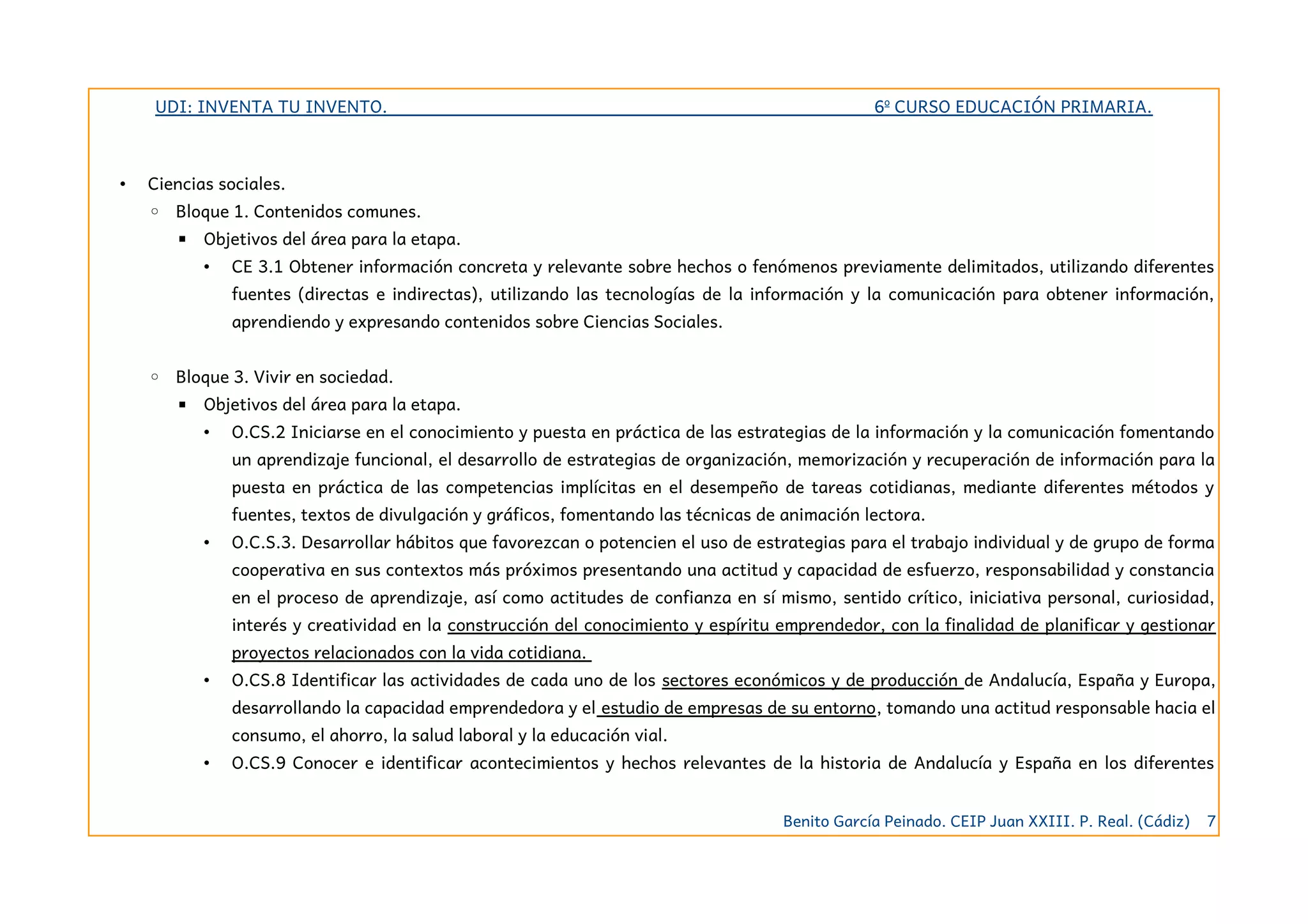 UDI: INVENTA TU INVENTO. 6º CURSO EDUCACIÓN PRIMARIA.
• Ciencias sociales.
◦ Bloque 1. Contenidos comunes.
▪ Objetivos del área para la etapa.
• CE 3.1 Obtener información concreta y relevante sobre hechos o fenómenos previamente delimitados, utilizando diferentes
fuentes (directas e indirectas), utilizando las tecnologías de la información y la comunicación para obtener información,
aprendiendo y expresando contenidos sobre Ciencias Sociales.
◦ Bloque 3. Vivir en sociedad.
▪ Objetivos del área para la etapa.
• O.CS.2 Iniciarse en el conocimiento y puesta en práctica de las estrategias de la información y la comunicación fomentando
un aprendizaje funcional, el desarrollo de estrategias de organización, memorización y recuperación de información para la
puesta en práctica de las competencias implícitas en el desempeño de tareas cotidianas, mediante diferentes métodos y
fuentes, textos de divulgación y gráficos, fomentando las técnicas de animación lectora.
• O.C.S.3. Desarrollar hábitos que favorezcan o potencien el uso de estrategias para el trabajo individual y de grupo de forma
cooperativa en sus contextos más próximos presentando una actitud y capacidad de esfuerzo, responsabilidad y constancia
en el proceso de aprendizaje, así como actitudes de confianza en sí mismo, sentido crítico, iniciativa personal, curiosidad,
interés y creatividad en la construcción del conocimiento y espíritu emprendedor, con la finalidad de planificar y gestionar
proyectos relacionados con la vida cotidiana.
• O.CS.8 Identificar las actividades de cada uno de los sectores económicos y de producción de Andalucía, España y Europa,
desarrollando la capacidad emprendedora y el estudio de empresas de su entorno, tomando una actitud responsable hacia el
consumo, el ahorro, la salud laboral y la educación vial.
• O.CS.9 Conocer e identificar acontecimientos y hechos relevantes de la historia de Andalucía y España en los diferentes
Benito García Peinado. CEIP Juan XXIII. P. Real. (Cádiz) 7
 