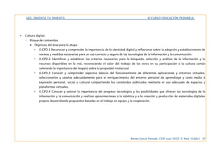 UDI: INVENTA TU INVENTO. 6º CURSO EDUCACIÓN PRIMARIA.
• Cultura digital:
◦ Bloque de contenidos
▪ Objetivos del área para la etapa.
• O.CPD.1 Reconocer y comprender la importancia de la identidad digital y reflexionar sobre la adopción y establecimiento de
normas y medidas necesarias para un uso correcto y seguro de las tecnologías de la información y la comunicación.
• O.CPD.2 Identificar y establecer los criterios necesarios para la búsqueda, selección y análisis de la información y lo
recursos disponibles en la red, reconociendo el valor del trabajo de los otros en su participación a la cultura común
valorando la importancia del respeto sobre la propiedad intelectual.
• O.CPD.3 Conocer y comprender aspectos básicos del funcionamiento de diferentes aplicaciones y entornos virtuales,
seleccionarlos y usarlos adecuadamente para el enriquecimiento del entorno personal de aprendizaje y como medio d
expresión personal, social y cultural compartiendo los contenidos publicados mediante el uso adecuado de espacios y
plataformas virtuales.
• O.CPD.4 Conocer y valorar la importancia del progreso tecnológico y las posibilidades que ofrecen las tecnologías de la
información y la comunicación y realizar aproximaciones a la robótica y a la creación y producción de materiales digitales
propios desarrollando propuestas basadas en el trabajo en equipo y la cooperación.
Benito García Peinado. CEIP Juan XXIII. P. Real. (Cádiz) 17
 