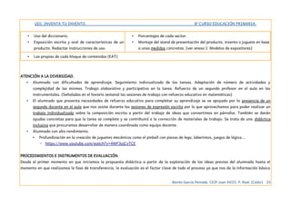 UDI: INVENTA TU INVENTO. 6º CURSO EDUCACIÓN PRIMARIA.
• Uso del diccionario.
• Exposición escrita y oral de características de un
producto. Redactar instrucciones de uso.
• Porcentajes de cada sector.
• Montaje del stand de presentación del producto, invento o juguete en base
a unas medidas concretas. (ver anexo I: Modelos de expositores)
• Las propias de cada bloque de contenidos (EAT)
ATENCIÓN A LA DIVERSIDAD.
• Alumnado con dificultades de aprendizaje. Seguimiento indiviualizado de las tareas. Adaptación de número de actividades y
complejidad de las mismas. Trabajo olaborativo y participativo en la tarea. Refuerzo de un segundo profesor en el aula en las
instrumentales. (Señaladas en el horario semanal las sesiones de trabajo con refuerzo educativo en matemáticas)
• El alumnado que presenta necesidades de refuerzo educativo para completar su aprendizaje se ve apoyado por la presencia de un
segundo docente en el aula que nos asiste durante las sesiones de expresión escrita por lo que aprovechamos para poder realizar un
trabajo individualizado sobre la composición escrita a partir del trabajo de ideas que convertimos en párrafos. Tambie´n se darán
ayudas concretas para que la tarea se complete y se contribuirá a la corrección de materiales de trabajo. Se trata de una didáctica
inclusiva que procuramos desarrollar de manera coordinada como equipo docente.
• Alumnado con alto rendimiento.
• Profundización en la creación de juguetes mecánicos como el pinball con piezas de lego, laberintos, juegos de lógica...
◦ https://www.youtube.com/watch?v=4WF3ojCvTCE
PROCEDIMIENTOS E INSTRUMENTOS DE EVALUACIÓN.
Desde el primer momento en que iniciamos la propuesta didáctica a partir de la exploración de las ideas previas del alumnado hasta el
momento en que realizamos la fase de transferencia, la evaluación es el factor clave de todo el proceso ya que nos da la información básica
Benito García Peinado. CEIP Juan XXIII. P. Real. (Cádiz) 23
 