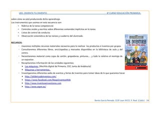 UDI: INVENTA TU INVENTO. 6º CURSO EDUCACIÓN PRIMARIA.
sobre cómo se está produciendo dicho aprendizaje.
Los instrumentos que usamos en esta secuencia son:
• Rúbrica de la tarea competencial.
• Controles orales y escritos sobre diferentes contenidos implícitos en la tarea.
• Listas de control de conducta
• Observación sistemática de las tareas y cuaderno del alumnado.
RECURSOS:
◦ Usaremos múltiples recursos materiales necearios para la realizar los productos e inventos por grupos.
◦ Consultaremos diferentes libros, enciclopedias y manuales disponibles en la biblioteca de aula y del
centro.
◦ Necesitaremos material como cajas de cartón, grapadoras, pinturas,... y todo lo relativo al montaje de
un expositor.
◦ Recopilaremos información de las unidades siguientes:
▪ Las máquinas. (Mochila digital de Primaria. CEC Junta de Andalucía)
▪ Máquinas y herramientas.
◦ Investigaremos diferentes webs de eventos y ferias de inventos para tomar ideas de lo que queremos hacer
▪ http://lafabricadeinventos.com/
▪ https://www.facebook.com/MegaInventosWeb
▪ http://www.inventoseinventores.com
▪ http://www.oepm.es/
Benito García Peinado. CEIP Juan XXIII. P. Real. (Cádiz) 24
 