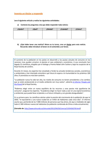 Inventa un titular y responde

Lee el siguiente artículo y realiza las siguientes actividades:

    a)   Contesta las preguntas a las que debe responder toda noticia:

    ¿Quién?              ¿Qué?              ¿Dónde?               ¿Cuándo?         ¿Cómo?




    b) ¿Qué debe tener una noticia? Ahora es tu turno, crea un titular para esta noticia.
       Recuerda: debe introducir al lector en el contenido y ser breve.




El aumento de la población en los países en desarrollo y las pautas actuales de consumo en las
naciones ricas pueden arrastrar al planeta al caos ambiental y económico. A esa conclusión han
llegado 22 científicos, dirigidos por el biólogo y Premio Nobel John Sulston y bajo los auspicios de la
Royal Society de Londres.

Durante 21 meses, los expertos han estudiado a fondo las actuales tendencias sociales, económicas
y ambientales y han intentado vislumbrar qué futuro le espera a la humanidad en los próximos 100
años. El pronóstico es más bien sombrío.

"La población nunca ha sido tan alta, los niveles de consumo no tienen precedentes y los cambios
que se están produciendo en el medio ambiente son muy vastos", advierte el informe 'People and
the Planet'de la Royal Society.

"Podemos elegir entre un nuevo equilibrio de los recursos y unas pautas más igualitarias de
consumo", aseguran los expertos. "O podemos elegir no hacer nada y caer en una espiral económica
y ambiental, que puede llevar al planeta a un futuro inhóspito y con grandes desigualdades".

En su primera pare, los científicos alertan sobre la presión del crecimiento de la población de aquí al
2050, "el equivalente a una nueva ciudad de un millón de habitantes cada cinco días". El informe
asume que, partiendo de los 7.000 millones de personas que hay ahora, de aquí a mediados de siglo
habrá 2.300 millones nuevos de habitantes (la población combinada de China e India actualmente).

[Extraído de: http://www.elmundo.es/elmundo/2012/04/26/ciencia/1335456278.html]
 