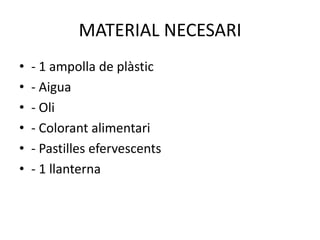 MATERIAL NECESARI
•
•
•
•
•
•

- 1 ampolla de plàstic
- Aigua
- Oli
- Colorant alimentari
- Pastilles efervescents
- 1 llanterna

 