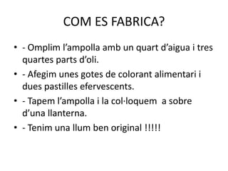 COM ES FABRICA?
• - Omplim l’ampolla amb un quart d’aigua i tres
quartes parts d’oli.
• - Afegim unes gotes de colorant alimentari i
dues pastilles efervescents.
• - Tapem l’ampolla i la col·loquem a sobre
d’una llanterna.
• - Tenim una llum ben original !!!!!

 