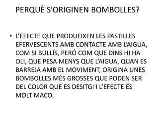 PERQUÈ S’ORIGINEN BOMBOLLES?
• L’EFECTE QUE PRODUEIXEN LES PASTILLES
EFERVESCENTS AMB CONTACTE AMB L’AIGUA,
COM SI BULLÍS, PERÓ COM QUE DINS HI HA
OLI, QUE PESA MENYS QUE L’AIGUA, QUAN ES
BARREJA AMB EL MOVIMENT, ORIGINA UNES
BOMBOLLES MÉS GROSSES QUE PODEN SER
DEL COLOR QUE ES DESITGI I L’EFECTE ÉS
MOLT MACO.

 