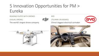 5 Innovation Opportunities for PM >
Eureka
READING PLATES WITH DRONES
(VISUAL-DRONE)
The world’s largest drone company.
BYD
(TELPARK ON-BOARD)
China’s biggest electrical carmaker
 
