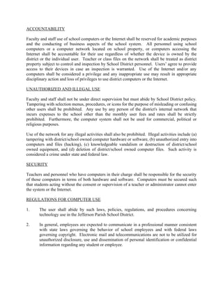 ACCOUNTABILITY
Faculty and staff use of school computers or the Internet shall be reserved for academic purposes
and the conducting of business aspects of the school system. All personnel using school
computers or a computer network located on school property, or computers accessing the
Internet shall be accountable for their use regardless of whether the device is owned by the
district or the individual user. Teacher or class files on the network shall be treated as district
property subject to control and inspection by School District personnel. Users’ agree to provide
access to their devices in case an inspection is warranted. Use of the Internet and/or any
computers shall be considered a privilege and any inappropriate use may result in appropriate
disciplinary action and loss of privileges to use district computers or the Internet.
UNAUTHORIZED AND ILLEGAL USE
Faculty and staff shall not be under direct supervision but must abide by School District policy.
Tampering with selection menus, procedures, or icons for the purpose of misleading or confusing
other users shall be prohibited. Any use by any person of the district's internal network that
incurs expenses to the school other than the monthly user fees and rates shall be strictly
prohibited. Furthermore, the computer system shall not be used for commercial, political or
religious purposes.
Use of the network for any illegal activities shall also be prohibited. Illegal activities include (a)
tampering with district/school owned computer hardware or software, (b) unauthorized entry into
computers and files (hacking), (c) knowledgeable vandalism or destruction of district/school
owned equipment, and (d) deletion of district/school owned computer files. Such activity is
considered a crime under state and federal law.
SECURITY
Teachers and personnel who have computers in their charge shall be responsible for the security
of those computers in terms of both hardware and software. Computers must be secured such
that students acting without the consent or supervision of a teacher or administrator cannot enter
the system or the Internet.
REGULATIONS FOR COMPUTER USE
1. The user shall abide by such laws, policies, regulations, and procedures concerning
technology use in the Jefferson Parish School District.
2. In general, employees are expected to communicate in a professional manner consistent
with state laws governing the behavior of school employees and with federal laws
governing copyright. Electronic mail and telecommunications are not to be utilized for
unauthorized disclosure, use and dissemination of personal identification or confidential
information regarding any student or employee.
 