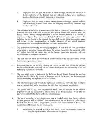 A. Employees shall not post any e-mail or other messages or materials on school or
district networks or the Internet that are indecent, vulgar, lewd, slanderous,
abusive, threatening, sexually harassing, or terrorizing.
B. Employees shall not abuse or waste network resources through frivolous and non-
educational use or send chain letters or annoying unnecessary letters to large
numbers of people.
3. The Jefferson Parish School District reserves the right to review any stored record files or
programs to which users have access and will edit or remove any material which the
School District, through its Superintendent, or his/her designee, believes is in violation of
its policies and procedures. As a user of the School District's technology and networks,
including but not limited to the Internet, the user shall consent to the monitoring, access
and review by the Superintendent or his/her designee of any stored electronic
communications, including but not limited to E-mail transmission.
4. Any software not created by the user is copyrighted. A user shall not copy or distribute
copyrighted or proprietary material without the written consent of the copyright holder
nor violate copyright or patent laws or the license concerning computer software,
documentation or other tangible assets.
5. The user shall not install any software on district/school owned devices without consent
from the appropriate supervisor.
6. In consideration for the privilege of using the system, the user shall release the Jefferson
Parish School District from any and all claims arising from the use/inability to use the
technology systems and networks.
7. The user shall agree to indemnify the Jefferson Parish School District for any loss
suffered to the District by reason of improper use of the system, and to compensate
anyone harmed by the improper use of the system.
8. The information provided through the technology systems and networks shall be offered
as a service and shall not be a substitute for individual professional consultation.
9. The proper use of any user ID/password which may be assigned is the ultimate
responsibility of the individual to whose name it has been assigned. User ID's and
passwords are not to be shared under any circumstances.
10. The use of technology is a privilege which may be revoked at any time for any violation
of laws, policies and procedures. The Superintendent for the Jefferson Parish School
District shall decide what is inappropriate use and such decision shall be final. Such
violations would include, but not be limited to,
! participation in network activities that place a strain on computer resources
! the placing of unlawful information on the system
 