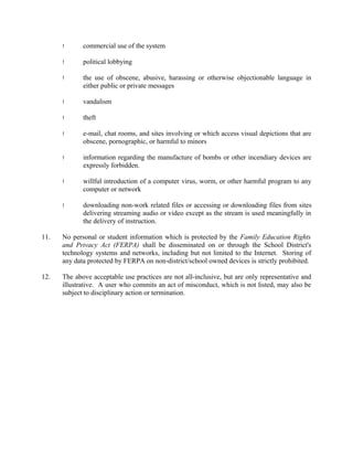 ! commercial use of the system
! political lobbying
! the use of obscene, abusive, harassing or otherwise objectionable language in
either public or private messages
! vandalism
! theft
! e-mail, chat rooms, and sites involving or which access visual depictions that are
obscene, pornographic, or harmful to minors
! information regarding the manufacture of bombs or other incendiary devices are
expressly forbidden.
! willful introduction of a computer virus, worm, or other harmful program to any
computer or network
! downloading non-work related files or accessing or downloading files from sites
delivering streaming audio or video except as the stream is used meaningfully in
the delivery of instruction.
11. No personal or student information which is protected by the Family Education Rights
and Privacy Act (FERPA) shall be disseminated on or through the School District's
technology systems and networks, including but not limited to the Internet. Storing of
any data protected by FERPA on non-district/school owned devices is strictly prohibited.
12. The above acceptable use practices are not all-inclusive, but are only representative and
illustrative. A user who commits an act of misconduct, which is not listed, may also be
subject to disciplinary action or termination.
 