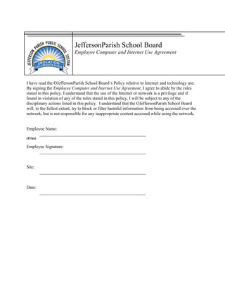 JeffersonParish School Board
Employee Computer and Internet Use Agreement
I have read the OJeffersonParish School Board’s Policy relative to Internet and technology use.
By signing the Employee Computer and Internet Use Agreement, I agree to abide by the rules
stated in this policy. I understand that the use of the Internet or network is a privilege and if
found in violation of any of the rules stated in this policy, I will be subject to any of the
disciplinary actions listed in this policy. I understand that the OJeffersonParish School Board
will, to the fullest extent, try to block or filter harmful information from being accessed over the
network, but is not responsible for any inappropriate content accessed while using the network.
Employee Name:
________________________________________________
(Print)
Employee Signature:
________________________________________________
Site:
________________________________________________
Date:
________________________________________________
 
