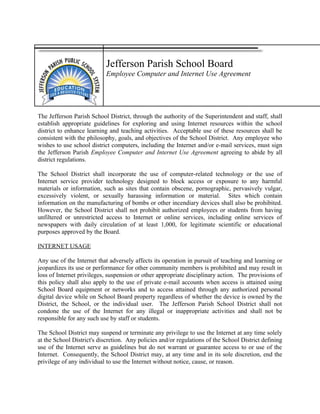Jefferson Parish School Board
Employee Computer and Internet Use Agreement
The Jefferson Parish School District, through the authority of the Superintendent and staff, shall
establish appropriate guidelines for exploring and using Internet resources within the school
district to enhance learning and teaching activities. Acceptable use of these resources shall be
consistent with the philosophy, goals, and objectives of the School District. Any employee who
wishes to use school district computers, including the Internet and/or e-mail services, must sign
the Jefferson Parish Employee Computer and Internet Use Agreement agreeing to abide by all
district regulations.
The School District shall incorporate the use of computer-related technology or the use of
Internet service provider technology designed to block access or exposure to any harmful
materials or information, such as sites that contain obscene, pornographic, pervasively vulgar,
excessively violent, or sexually harassing information or material. Sites which contain
information on the manufacturing of bombs or other incendiary devices shall also be prohibited.
However, the School District shall not prohibit authorized employees or students from having
unfiltered or unrestricted access to Internet or online services, including online services of
newspapers with daily circulation of at least 1,000, for legitimate scientific or educational
purposes approved by the Board.
INTERNET USAGE
Any use of the Internet that adversely affects its operation in pursuit of teaching and learning or
jeopardizes its use or performance for other community members is prohibited and may result in
loss of Internet privileges, suspension or other appropriate disciplinary action. The provisions of
this policy shall also apply to the use of private e-mail accounts when access is attained using
School Board equipment or networks and to access attained through any authorized personal
digital device while on School Board property regardless of whether the device is owned by the
District, the School, or the individual user. The Jefferson Parish School District shall not
condone the use of the Internet for any illegal or inappropriate activities and shall not be
responsible for any such use by staff or students.
The School District may suspend or terminate any privilege to use the Internet at any time solely
at the School District's discretion. Any policies and/or regulations of the School District defining
use of the Internet serve as guidelines but do not warrant or guarantee access to or use of the
Internet. Consequently, the School District may, at any time and in its sole discretion, end the
privilege of any individual to use the Internet without notice, cause, or reason.
 