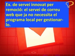 Ex. de servei innovat per remoció: el servei de correu web que ja no necessita el programa local per gestionar-lo. Concurs ‘ Inventem ’ per innovar productes i serveis.  inventem.cat   Jordi Graells Costa.  graells.cat . Barcelona, gener de 2012 CC – BY 3.0 