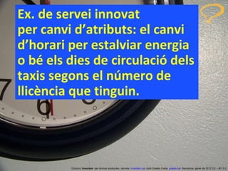 Ex. de servei innovat  per canvi d’atributs: el canvi d’horari per estalviar energia o bé els dies de circulació dels taxis segons el número de llicència que tinguin. Concurs ‘ Inventem ’ per innovar productes i serveis.  inventem.cat   Jordi Graells Costa.  graells.cat . Barcelona, gener de 2012 CC – BY 3.0 