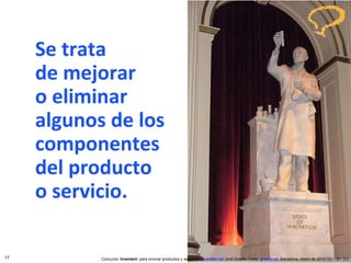 Se trata  de mejorar o eliminar algunos de los componentes del producto o servicio. Concurso ‘ Inventem ’ para innovar productos y servicios.  inventem.cat   Jordi Graells Costa.  graells.cat . Barcelona, enero de 2012 CC – BY 3.0 