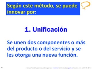 Según este método, se puede innovar por: Se unen dos componentes o más del producto o del servicio y se les otorga una nueva función. Concurso ‘ Inventem ’ para innovar productos y servicios.  inventem.cat   Jordi Graells Costa.  graells.cat . Barcelona, enero de 2012 CC – BY 3.0 