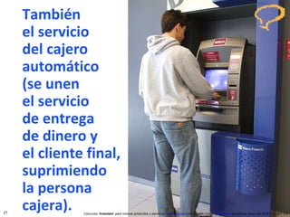 También  el servicio del cajero automático  (se unen  el servicio  de entrega  de dinero y  el cliente final, suprimiendo la persona cajera). Concurso ‘ Inventem ’ para innovar productos y servicios.  inventem.cat   Jordi Graells Costa.  graells.cat . Barcelona, enero de 2012 CC – BY 3.0 