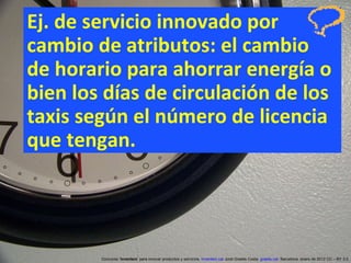 Ej. de servicio innovado por cambio de atributos: el cambio  de horario para ahorrar energía o bien los días de circulación de los taxis según el número de licencia que tengan. Concurso ‘ Inventem ’ para innovar productos y servicios.  inventem.cat   Jordi Graells Costa.  graells.cat . Barcelona, enero de 2012 CC – BY 3.0 