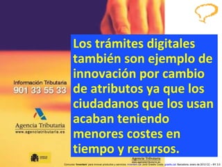 Los trámites digitales también son ejemplo de innovación por cambio de atributos ya que los ciudadanos que los usan acaban teniendo menores costes en tiempo y recursos. Concurso ‘ Inventem ’ para innovar productos y servicios.  inventem.cat   Jordi Graells Costa.  graells.cat . Barcelona, enero de 2012 CC – BY 3.0 