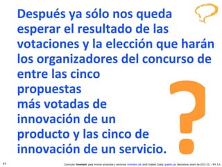 Después ya sólo nos queda esperar el resultado de las votaciones y la elección que harán los organizadores del concurso de entre las cinco  propuestas  más votadas de  innovación de un  producto y las cinco de  innovación de un servicio. ? 